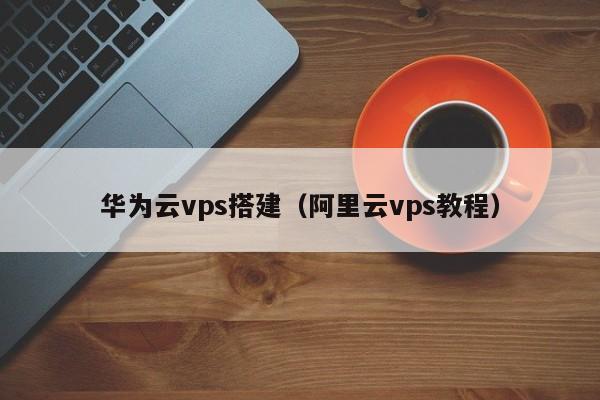 华为云vps搭建（阿里云vps教程）(图1)